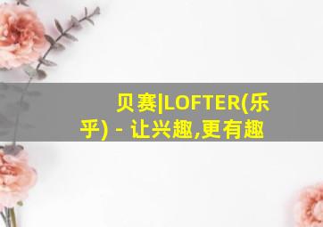 贝赛|LOFTER(乐乎) - 让兴趣,更有趣